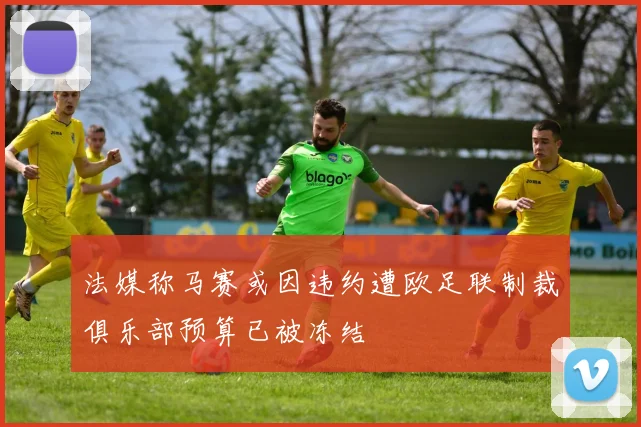 法媒称马赛或因违约遭欧足联制裁俱乐部预算已被冻结