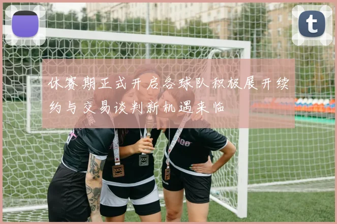 休赛期正式开启各球队积极展开续约与交易谈判新机遇来临