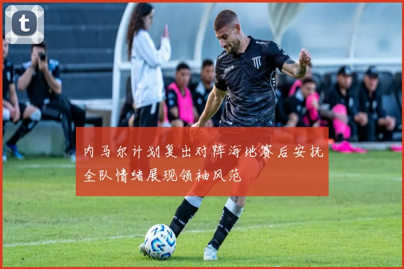 内马尔计划复出对阵海地赛后安抚全队情绪展现领袖风范