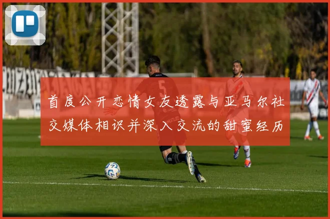首度公开恋情女友透露与亚马尔社交媒体相识并深入交流的甜蜜经历