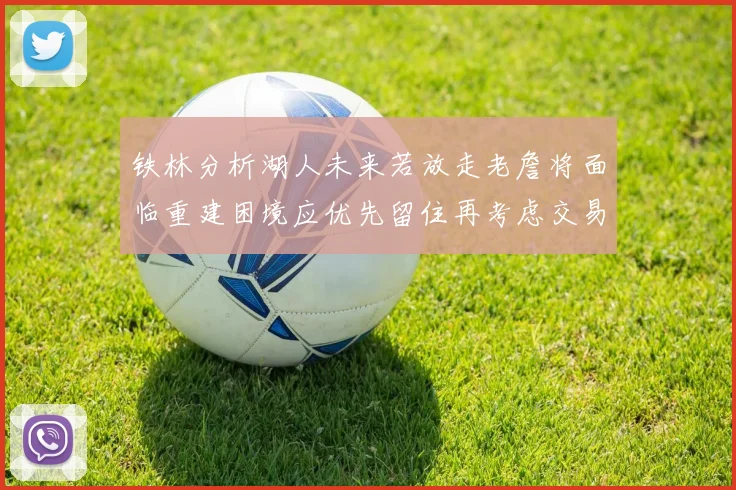 铁林分析湖人未来若放走老詹将面临重建困境应优先留住再考虑交易