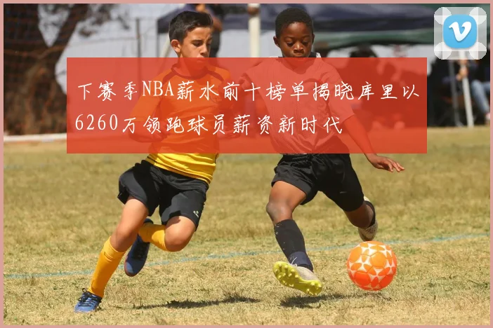 下赛季NBA薪水前十榜单揭晓库里以6260万领跑球员薪资新时代