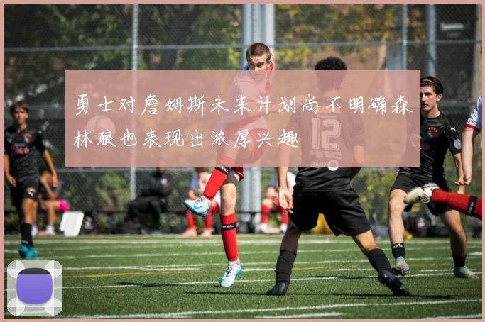 勇士对詹姆斯未来计划尚不明确森林狼也表现出浓厚兴趣
