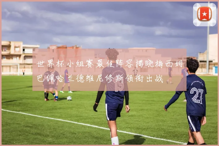 世界杯小组赛最佳阵容揭晓梅西姆巴佩哈兰德维尼修斯领衔出战